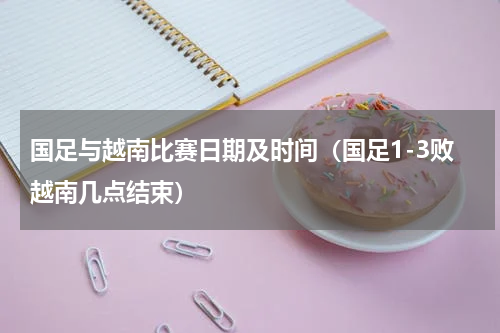 国足与越南比赛日期及时间（国足1-3败越南几点结束）