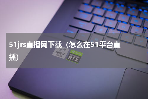 51jrs直播网下载（怎么在51平台直播）