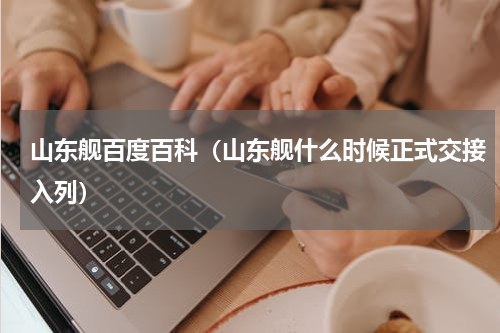山东舰百度百科（山东舰什么时候正式交接入列）