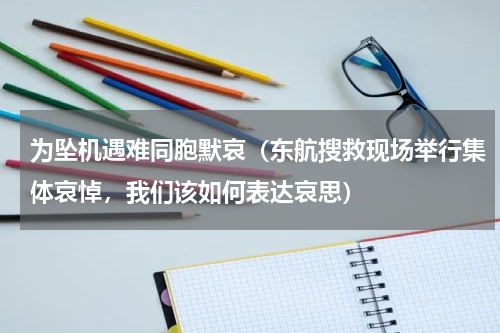 为坠机遇难同胞默哀（东航搜救现场举行集体哀悼，我们该如何表达哀思）