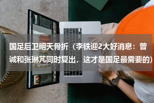 国足后卫明天骨折（李铁迎2大好消息：曾诚和张琳芃同时复出，这才是国足最需要的）