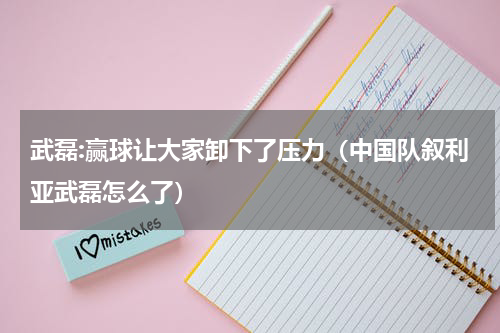武磊:赢球让大家卸下了压力（中国队叙利亚武磊怎么了）