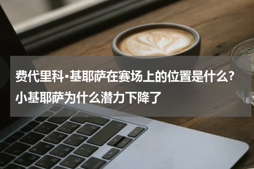 费代里科·基耶萨在赛场上的位置是什么？小基耶萨为什么潜力下降了