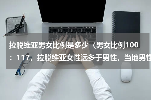 拉脱维亚男女比例是多少（男女比例100：117，拉脱维亚女性远多于男性，当地男性是啥感受）