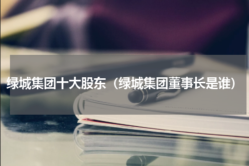 绿城集团十大股东（绿城集团董事长是谁）
