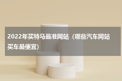 2022年买特马最准网站（哪些汽车网站买车最便宜）