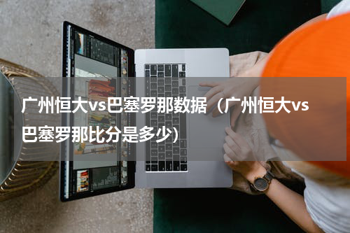 广州恒大vs巴塞罗那数据（广州恒大vs巴塞罗那比分是多少）