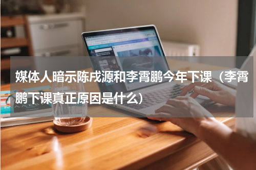 媒体人暗示陈戌源和李霄鹏今年下课（李霄鹏下课真正原因是什么）